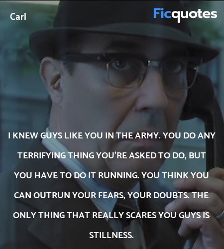  I knew guys like you in the army. You do any terrifying thing you're asked to do, but you have to do it running. You think you can outrun your fears, your doubts. The only thing that really scares you guys is stillness. image